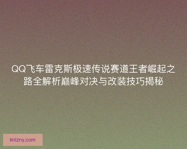 QQ飞车雷克斯极速传说赛道王者崛起之路全解析巅峰对决与改装技巧揭秘