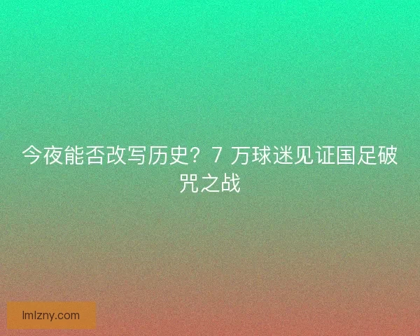 今夜能否改写历史？7 万球迷见证国足破咒之战