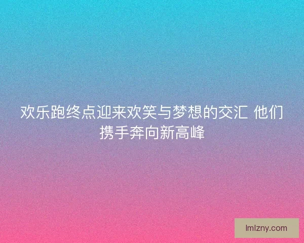 欢乐跑终点迎来欢笑与梦想的交汇 他们携手奔向新高峰