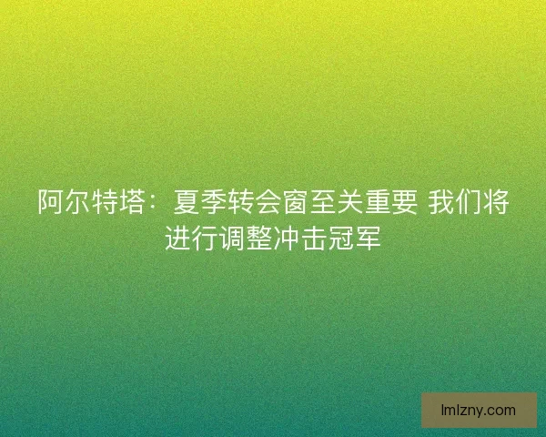 阿尔特塔：夏季转会窗至关重要 我们将进行调整冲击冠军